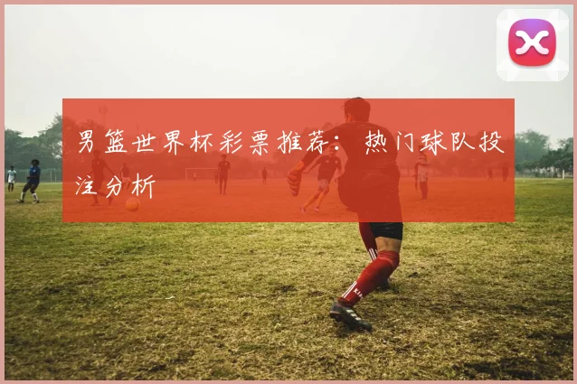 男篮世界杯彩票推荐：热门球队投注分析