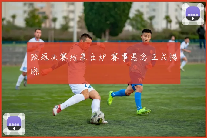 欧冠决赛结果出炉 赛事悬念正式揭晓