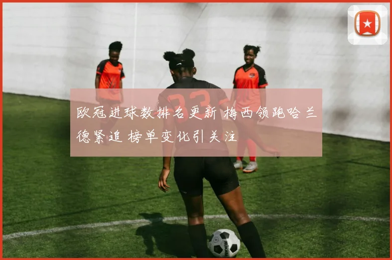 欧冠进球数排名更新 梅西领跑哈兰德紧追 榜单变化引关注