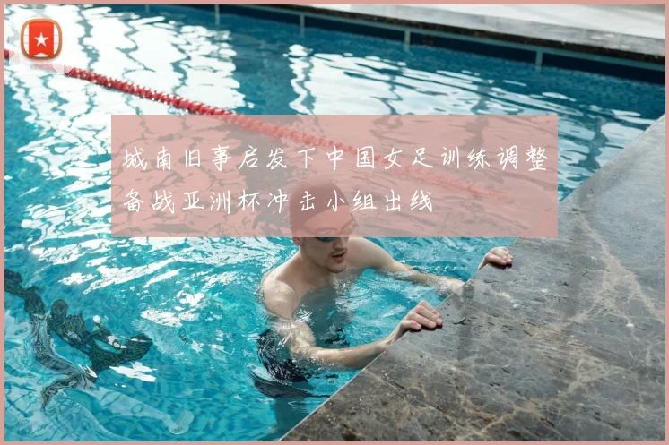 城南旧事启发下中国女足训练调整备战亚洲杯冲击小组出线
