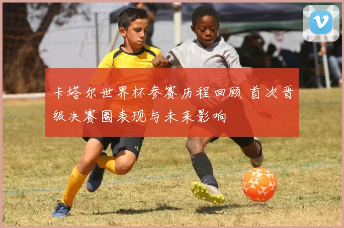 卡塔尔世界杯参赛历程回顾 首次晋级决赛圈表现与未来影响