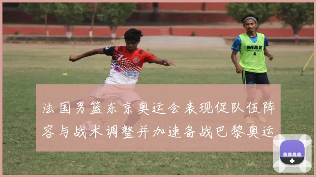 法国男篮东京奥运会表现促队伍阵容与战术调整并加速备战巴黎奥运
