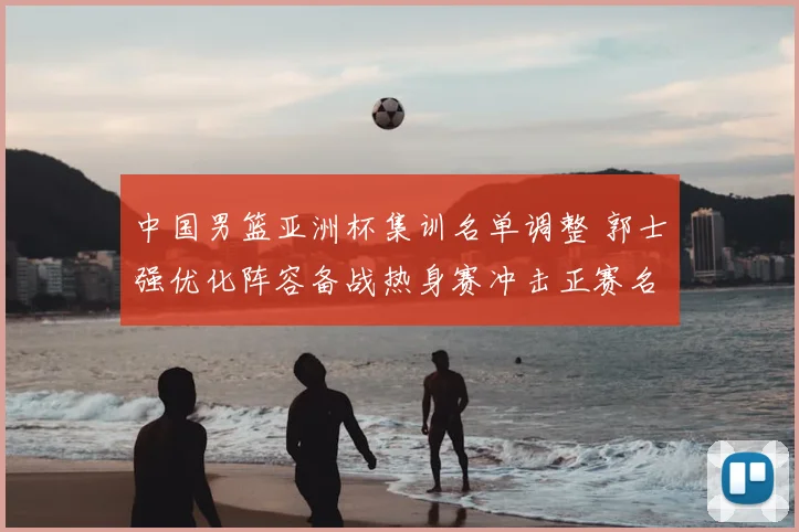 中国男篮亚洲杯集训名单调整 郭士强优化阵容备战热身赛冲击正赛名额
