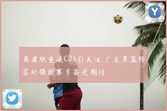 易建联重返CBA引关注 广东男篮阵容补强新赛季备受期待
