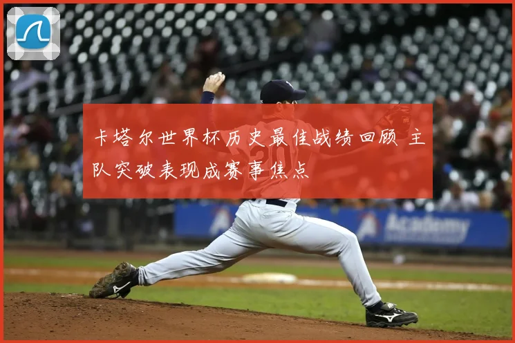 卡塔尔世界杯历史最佳战绩回顾 主队突破表现成赛事焦点