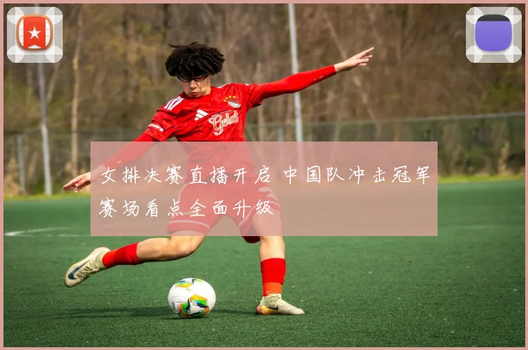 女排决赛直播开启 中国队冲击冠军赛场看点全面升级