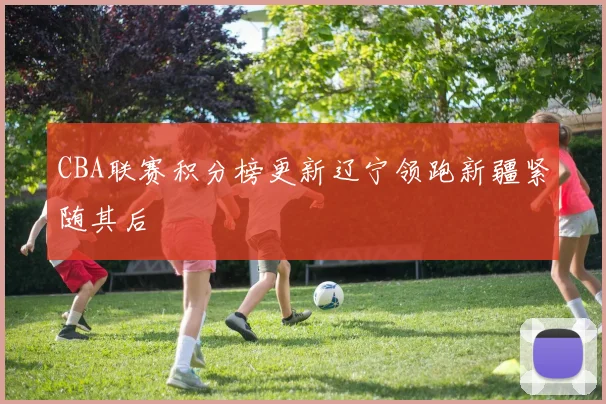 CBA联赛积分榜更新辽宁领跑新疆紧随其后