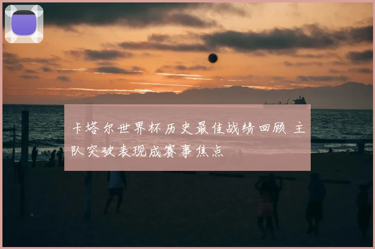 卡塔尔世界杯历史最佳战绩回顾 主队突破表现成赛事焦点