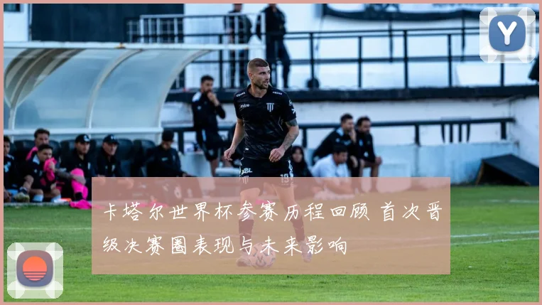 卡塔尔世界杯参赛历程回顾 首次晋级决赛圈表现与未来影响