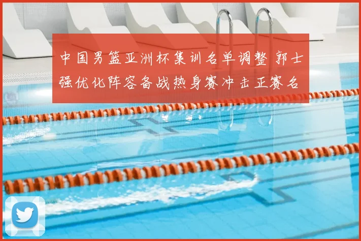 中国男篮亚洲杯集训名单调整 郭士强优化阵容备战热身赛冲击正赛名额