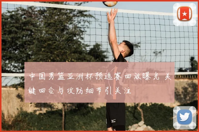 中国男篮亚洲杯预选赛回放曝光 关键回合与攻防细节引关注