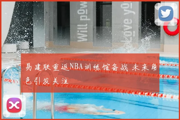 易建联重返NBA训练馆备战 未来角色引发关注