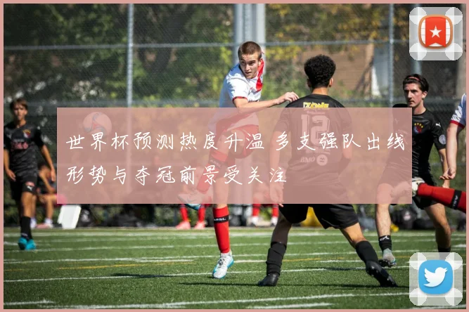 世界杯预测热度升温 多支强队出线形势与夺冠前景受关注
