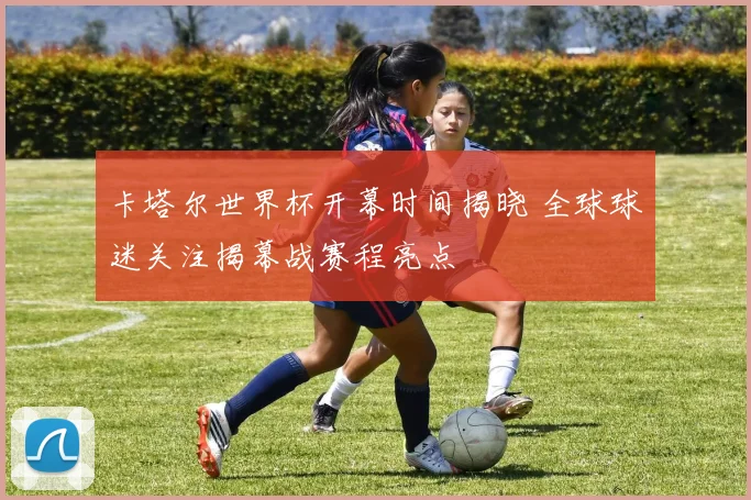 卡塔尔世界杯开幕时间揭晓 全球球迷关注揭幕战赛程亮点