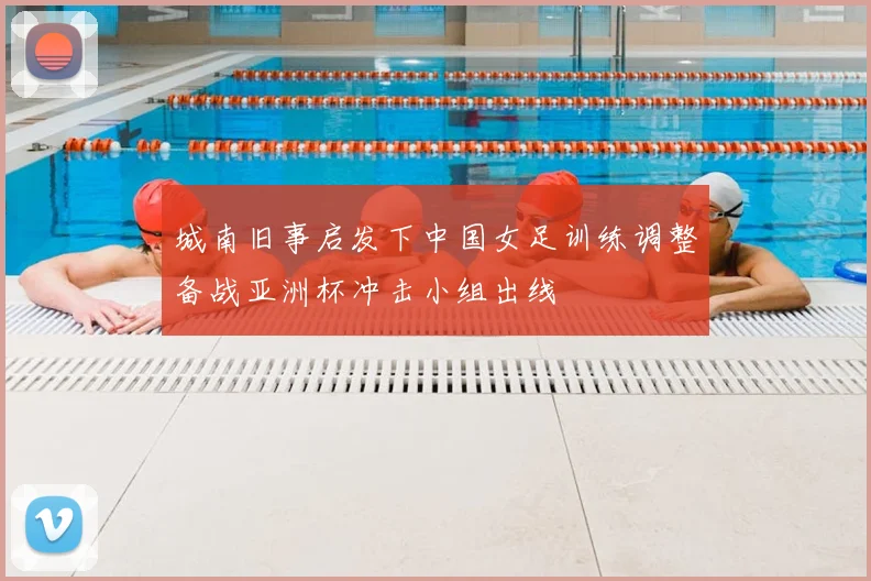 城南旧事启发下中国女足训练调整备战亚洲杯冲击小组出线