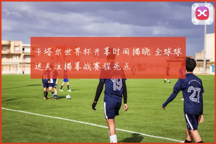 卡塔尔世界杯开幕时间揭晓 全球球迷关注揭幕战赛程亮点