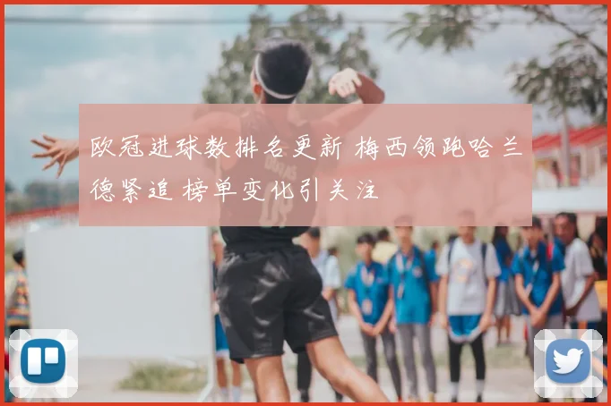 欧冠进球数排名更新 梅西领跑哈兰德紧追 榜单变化引关注