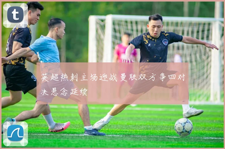 英超热刺主场迎战曼联双方争四对决悬念延续