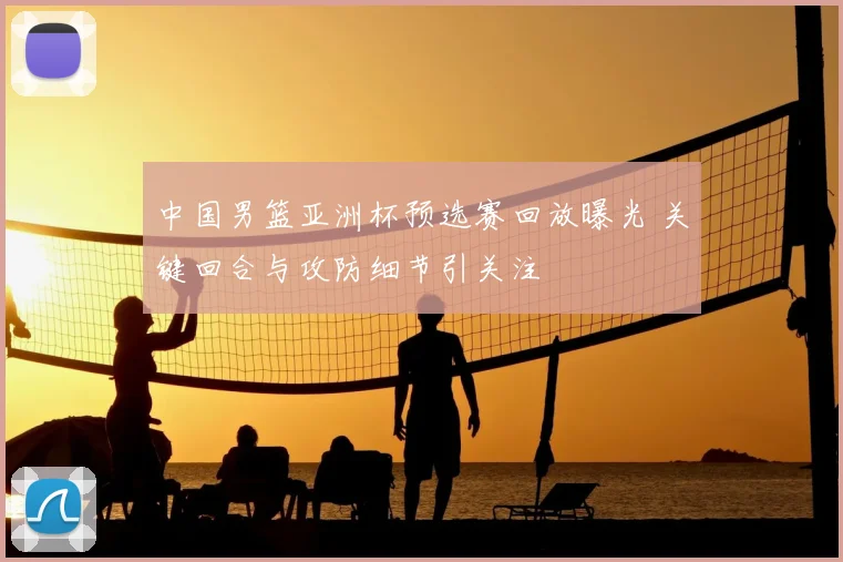 中国男篮亚洲杯预选赛回放曝光 关键回合与攻防细节引关注