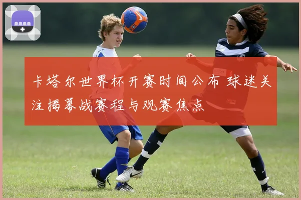 卡塔尔世界杯开赛时间公布 球迷关注揭幕战赛程与观赛焦点