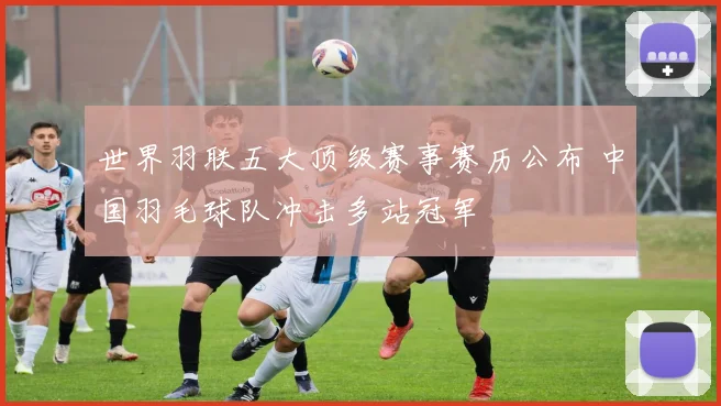 世界羽联五大顶级赛事赛历公布 中国羽毛球队冲击多站冠军