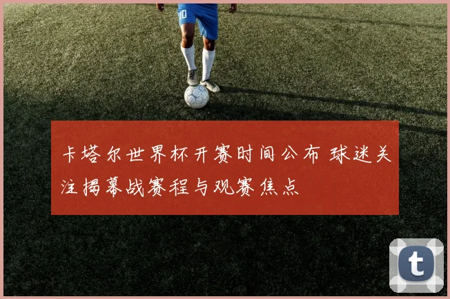 卡塔尔世界杯开赛时间公布 球迷关注揭幕战赛程与观赛焦点